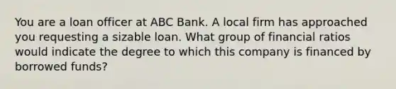 You are a loan officer at ABC Bank. A local firm has approached you requesting a sizable loan. What group of financial ratios would indicate the degree to which this company is financed by borrowed funds?