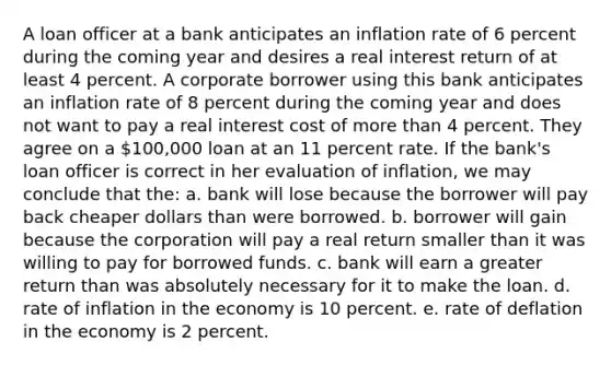 A loan officer at a bank anticipates an inflation rate of 6 percent during the coming year and desires a real interest return of at least 4 percent. A corporate borrower using this bank anticipates an inflation rate of 8 percent during the coming year and does not want to pay a real interest cost of more than 4 percent. They agree on a 100,000 loan at an 11 percent rate. If the bank's loan officer is correct in her evaluation of inflation, we may conclude that the: a. bank will lose because the borrower will pay back cheaper dollars than were borrowed. b. borrower will gain because the corporation will pay a real return smaller than it was willing to pay for borrowed funds. c. bank will earn a greater return than was absolutely necessary for it to make the loan. d. rate of inflation in the economy is 10 percent. e. rate of deflation in the economy is 2 percent.