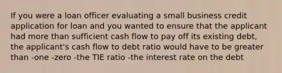 If you were a loan officer evaluating a small business credit application for loan and you wanted to ensure that the applicant had <a href='https://www.questionai.com/knowledge/keWHlEPx42-more-than' class='anchor-knowledge'>more than</a> sufficient cash flow to pay off its existing debt, the applicant's cash flow to debt ratio would have to be <a href='https://www.questionai.com/knowledge/ktgHnBD4o3-greater-than' class='anchor-knowledge'>greater than</a> -one -zero -the TIE ratio -the interest rate on the debt