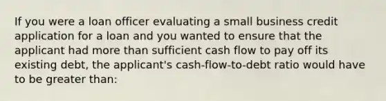 If you were a loan officer evaluating a small business credit application for a loan and you wanted to ensure that the applicant had <a href='https://www.questionai.com/knowledge/keWHlEPx42-more-than' class='anchor-knowledge'>more than</a> sufficient cash flow to pay off its existing debt, the applicant's cash-flow-to-debt ratio would have to be <a href='https://www.questionai.com/knowledge/ktgHnBD4o3-greater-than' class='anchor-knowledge'>greater than</a>: