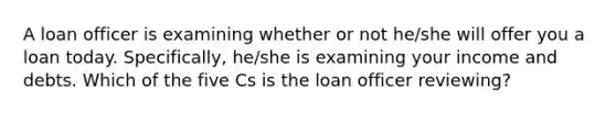 A loan officer is examining whether or not he/she will offer you a loan today. Specifically, he/she is examining your income and debts. Which of the five Cs is the loan officer reviewing?