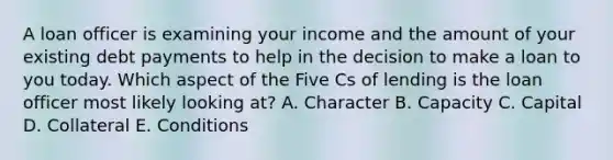 A loan officer is examining your income and the amount of your existing debt payments to help in the decision to make a loan to you today. Which aspect of the Five Cs of lending is the loan officer most likely looking at? A. Character B. Capacity C. Capital D. Collateral E. Conditions