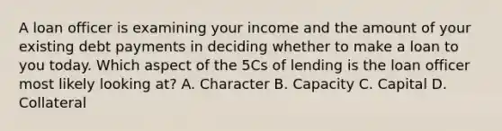 A loan officer is examining your income and the amount of your existing debt payments in deciding whether to make a loan to you today. Which aspect of the 5Cs of lending is the loan officer most likely looking at? A. Character B. Capacity C. Capital D. Collateral