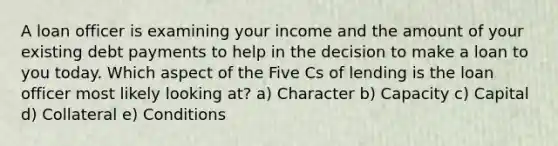 A loan officer is examining your income and the amount of your existing debt payments to help in the decision to make a loan to you today. Which aspect of the Five Cs of lending is the loan officer most likely looking at? a) Character b) Capacity c) Capital d) Collateral e) Conditions