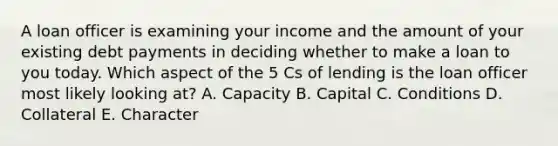 A loan officer is examining your income and the amount of your existing debt payments in deciding whether to make a loan to you today. Which aspect of the 5 Cs of lending is the loan officer most likely looking at? A. Capacity B. Capital C. Conditions D. Collateral E. Character