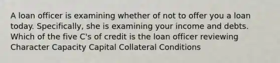 A loan officer is examining whether of not to offer you a loan today. Specifically, she is examining your income and debts. Which of the five C's of credit is the loan officer reviewing Character Capacity Capital Collateral Conditions