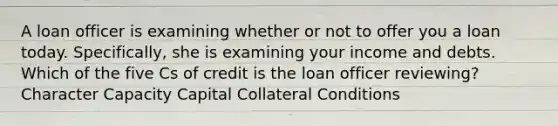 A loan officer is examining whether or not to offer you a loan today. Specifically, she is examining your income and debts. Which of the five Cs of credit is the loan officer reviewing? Character Capacity Capital Collateral Conditions