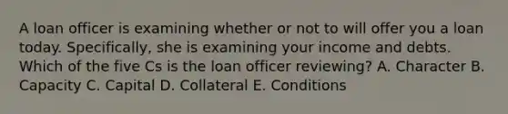 A loan officer is examining whether or not to will offer you a loan today. Specifically, she is examining your income and debts. Which of the five Cs is the loan officer reviewing? A. Character B. Capacity C. Capital D. Collateral E. Conditions