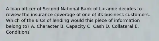 A loan officer of Second National Bank of Laramie decides to review the insurance coverage of one of its business customers. Which of the 6 Cs of lending would this piece of information belong to? A. Character B. Capacity C. Cash D. Collateral E. Conditions