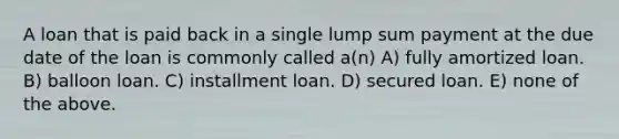 A loan that is paid back in a single lump sum payment at the due date of the loan is commonly called a(n) A) fully amortized loan. B) balloon loan. C) installment loan. D) secured loan. E) none of the above.