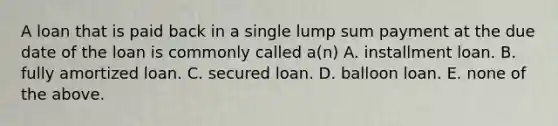 A loan that is paid back in a single lump sum payment at the due date of the loan is commonly called​ a(n) A. installment loan. B. fully amortized loan. C. secured loan. D. balloon loan. E. none of the above.