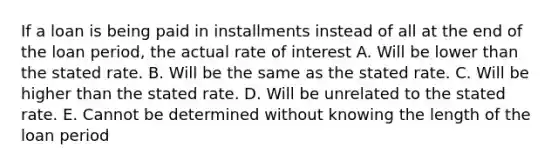 If a loan is being paid in installments instead of all at the end of the loan period, the actual rate of interest A. Will be lower than the stated rate. B. Will be the same as the stated rate. C. Will be higher than the stated rate. D. Will be unrelated to the stated rate. E. Cannot be determined without knowing the length of the loan period