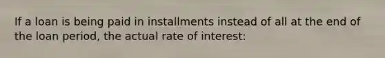 If a loan is being paid in installments instead of all at the end of the loan period, the actual rate of interest: