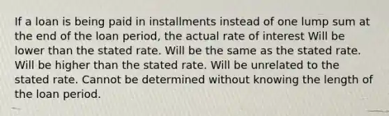 If a loan is being paid in installments instead of one lump sum at the end of the loan period, the actual rate of interest Will be lower than the stated rate. Will be the same as the stated rate. Will be higher than the stated rate. Will be unrelated to the stated rate. Cannot be determined without knowing the length of the loan period.