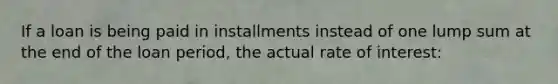 If a loan is being paid in installments instead of one lump sum at the end of the loan period, the actual rate of interest: