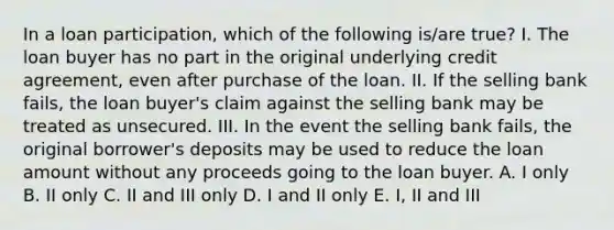 In a loan participation, which of the following is/are true? I. The loan buyer has no part in the original underlying credit agreement, even after purchase of the loan. II. If the selling bank fails, the loan buyer's claim against the selling bank may be treated as unsecured. III. In the event the selling bank fails, the original borrower's deposits may be used to reduce the loan amount without any proceeds going to the loan buyer. A. I only B. II only C. II and III only D. I and II only E. I, II and III