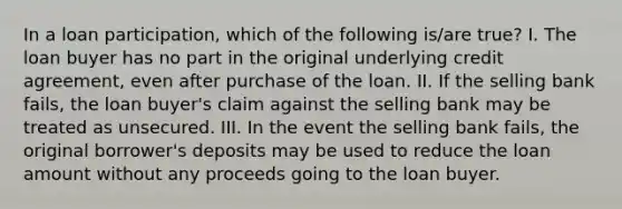 In a loan participation, which of the following is/are true? I. The loan buyer has no part in the original underlying credit agreement, even after purchase of the loan. II. If the selling bank fails, the loan buyer's claim against the selling bank may be treated as unsecured. III. In the event the selling bank fails, the original borrower's deposits may be used to reduce the loan amount without any proceeds going to the loan buyer.