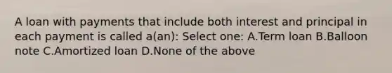 A loan with payments that include both interest and principal in each payment is called a(an): Select one: A.Term loan B.Balloon note C.Amortized loan D.None of the above