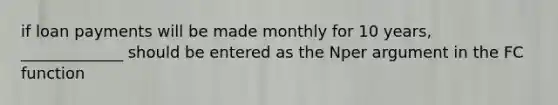 if loan payments will be made monthly for 10 years, _____________ should be entered as the Nper argument in the FC function