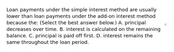 Loan payments under the simple interest method are usually lower than loan payments under the​ add-on interest method because​ the: ​(Select the best answer​ below.) A. principal decreases over time. B. interest is calculated on the remaining balance. C. principal is paid off first. D. interest remains the same throughout the loan period.