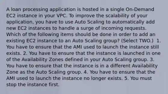 A loan processing application is hosted in a single On-Demand EC2 instance in your VPC. To improve the scalability of your application, you have to use Auto Scaling to automatically add new EC2 instances to handle a surge of incoming requests. Which of the following items should be done in order to add an existing EC2 instance to an Auto Scaling group? (Select TWO.) ​ 1. You have to ensure that the AMI used to launch the instance still exists. 2. You have to ensure that the instance is launched in one of the Availability Zones defined in your Auto Scaling group. 3. You have to ensure that the instance is in a different Availability Zone as the Auto Scaling group.​ 4. You have to ensure that the AMI used to launch the instance no longer exists.​ 5. You must stop the instance first.