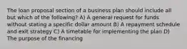 The loan proposal section of a business plan should include all but which of the following? A) A general request for funds without stating a specific dollar amount B) A repayment schedule and exit strategy C) A timetable for implementing the plan D) The purpose of the financing