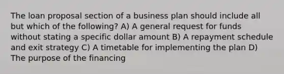 The loan proposal section of a business plan should include all but which of the following? A) A general request for funds without stating a specific dollar amount B) A repayment schedule and exit strategy C) A timetable for implementing the plan D) The purpose of the financing