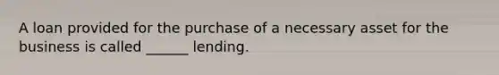 A loan provided for the purchase of a necessary asset for the business is called ______ lending.