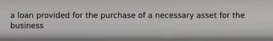 a loan provided for the purchase of a necessary asset for the business