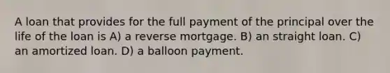 A loan that provides for the full payment of the principal over the life of the loan is A) a reverse mortgage. B) an straight loan. C) an amortized loan. D) a balloon payment.