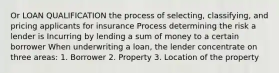 Or LOAN QUALIFICATION the process of selecting, classifying, and pricing applicants for insurance Process determining the risk a lender is Incurring by lending a sum of money to a certain borrower When underwriting a loan, the lender concentrate on three areas: 1. Borrower 2. Property 3. Location of the property