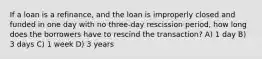 If a loan is a refinance, and the loan is improperly closed and funded in one day with no three-day rescission period, how long does the borrowers have to rescind the transaction? A) 1 day B) 3 days C) 1 week D) 3 years