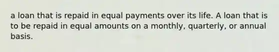 a loan that is repaid in equal payments over its life. A loan that is to be repaid in equal amounts on a monthly, quarterly, or annual basis.