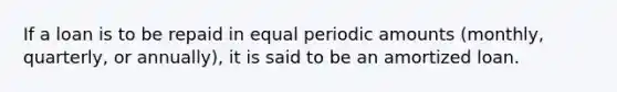 If a loan is to be repaid in equal periodic amounts (monthly, quarterly, or annually), it is said to be an amortized loan.