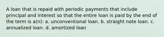 A loan that is repaid with periodic payments that include principal and interest so that the entire loan is paid by the end of the term is a(n): a. unconventional loan. b. straight note loan. c. annualized loan. d. amortized loan