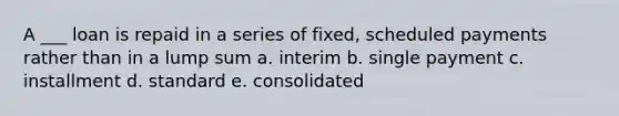 A ___ loan is repaid in a series of fixed, scheduled payments rather than in a lump sum a. interim b. single payment c. installment d. standard e. consolidated