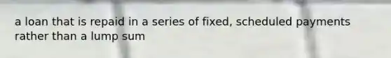 a loan that is repaid in a series of fixed, scheduled payments rather than a lump sum