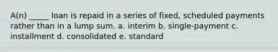 A(n) _____ loan is repaid in a series of fixed, scheduled payments rather than in a lump sum. a. interim b. single-payment c. installment d. consolidated e. standard