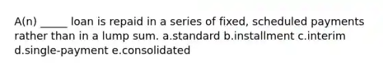 A(n) _____ loan is repaid in a series of fixed, scheduled payments rather than in a lump sum. a.standard b.installment c.interim d.single-payment e.consolidated