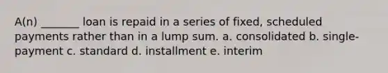 A(n) _______ loan is repaid in a series of fixed, scheduled payments rather than in a lump sum. a. consolidated b. single-payment c. standard d. installment e. interim