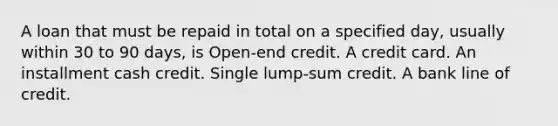 A loan that must be repaid in total on a specified day, usually within 30 to 90 days, is Open-end credit. A credit card. An installment cash credit. Single lump-sum credit. A bank line of credit.