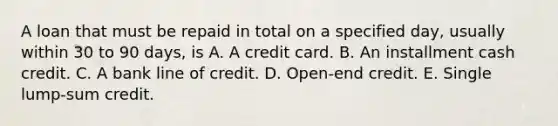 A loan that must be repaid in total on a specified day, usually within 30 to 90 days, is A. A credit card. B. An installment cash credit. C. A bank line of credit. D. Open-end credit. E. Single lump-sum credit.