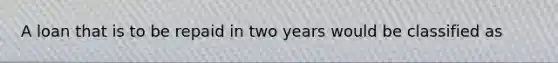 A loan that is to be repaid in two years would be classified as