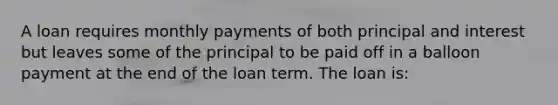 A loan requires monthly payments of both principal and interest but leaves some of the principal to be paid off in a balloon payment at the end of the loan term. The loan is: