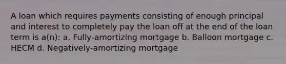 A loan which requires payments consisting of enough principal and interest to completely pay the loan off at the end of the loan term is a(n): a. Fully-amortizing mortgage b. Balloon mortgage c. HECM d. Negatively-amortizing mortgage