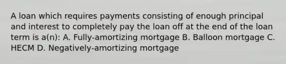 A loan which requires payments consisting of enough principal and interest to completely pay the loan off at the end of the loan term is a(n): A. Fully-amortizing mortgage B. Balloon mortgage C. HECM D. Negatively-amortizing mortgage