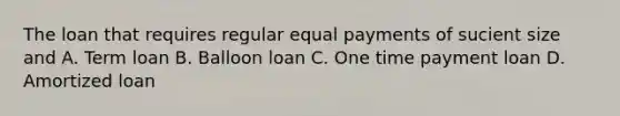 The loan that requires regular equal payments of sucient size and A. Term loan B. Balloon loan C. One time payment loan D. Amortized loan