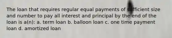 The loan that requires regular equal payments of sufficient size and number to pay all interest and principal by the end of the loan is a(n): a. term loan b. balloon loan c. one time payment loan d. amortized loan