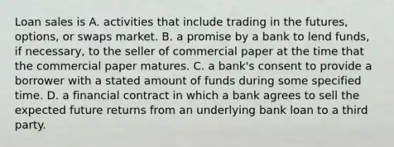 Loan sales is A. activities that include trading in the​ futures, options, or swaps market. B. a promise by a bank to lend​ funds, if​ necessary, to the seller of commercial paper at the time that the commercial paper matures. C. a​ bank's consent to provide a borrower with a stated amount of funds during some specified time. D. a financial contract in which a bank agrees to sell the expected future returns from an underlying bank loan to a third party.