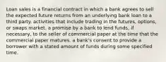 Loan sales is a financial contract in which a bank agrees to sell the expected future returns from an underlying bank loan to a third party. activities that include trading in the​ futures, options, or swaps market. a promise by a bank to lend​ funds, if​ necessary, to the seller of commercial paper at the time that the commercial paper matures. a​ bank's consent to provide a borrower with a stated amount of funds during some specified time.